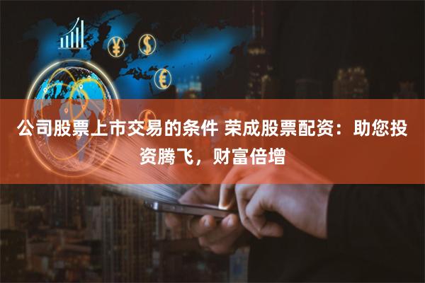 公司股票上市交易的条件 荣成股票配资：助您投资腾飞，财富倍增