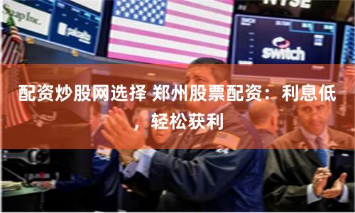 配资炒股网选择 郑州股票配资：利息低，轻松获利
