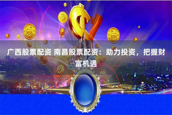 广西股票配资 南昌股票配资：助力投资，把握财富机遇