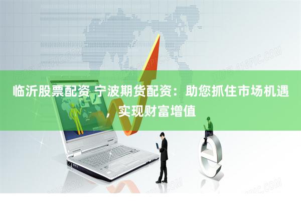 临沂股票配资 宁波期货配资：助您抓住市场机遇，实现财富增值