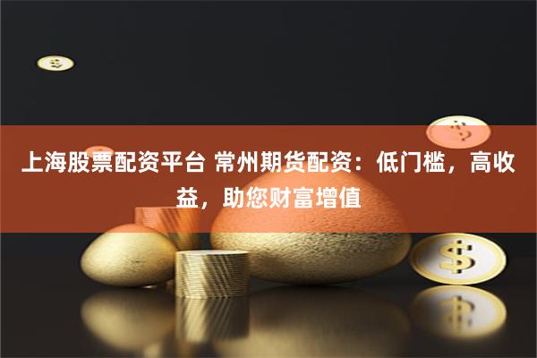 上海股票配资平台 常州期货配资：低门槛，高收益，助您财富增值