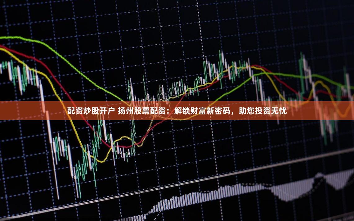 配资炒股开户 扬州股票配资：解锁财富新密码，助您投资无忧