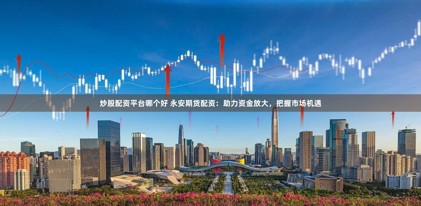 炒股配资平台哪个好 永安期货配资：助力资金放大，把握市场机遇