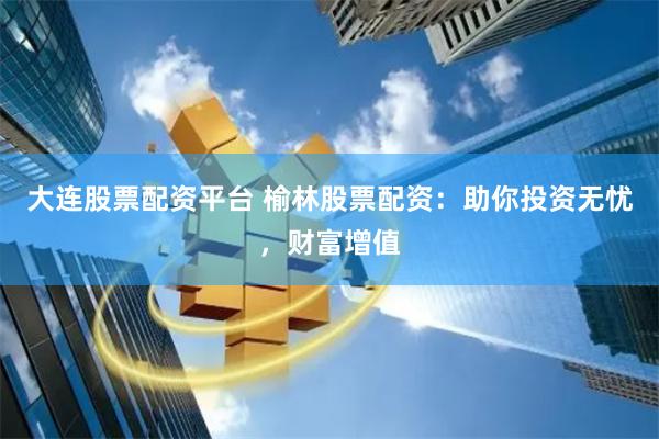 大连股票配资平台 榆林股票配资：助你投资无忧，财富增值