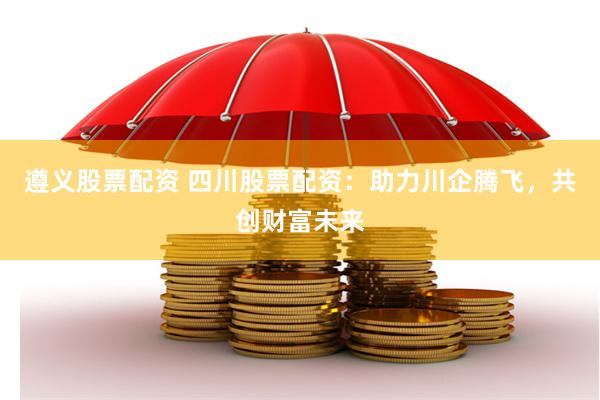 遵义股票配资 四川股票配资：助力川企腾飞，共创财富未来