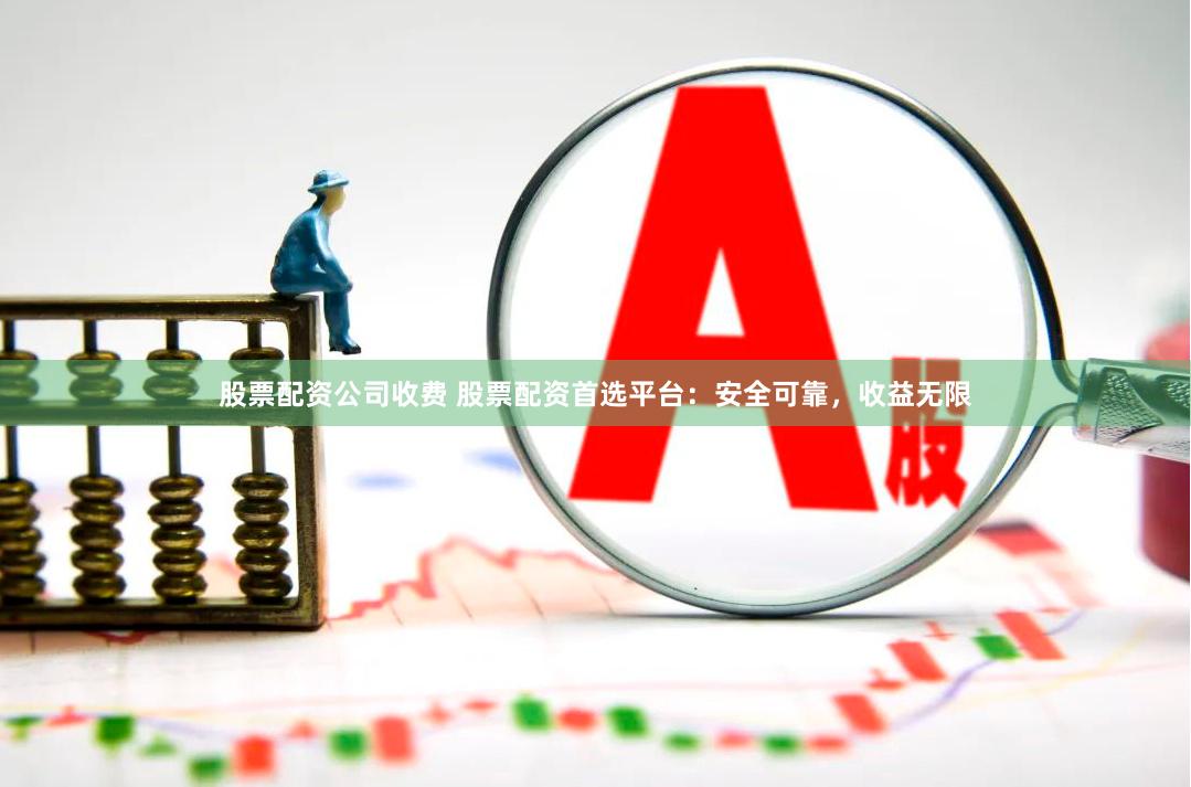 股票配资公司收费 股票配资首选平台：安全可靠，收益无限