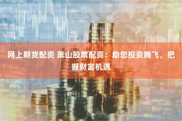 网上期货配资 萧山股票配资：助您投资腾飞，把握财富机遇