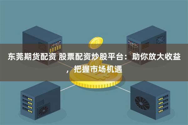 东莞期货配资 股票配资炒股平台：助你放大收益，把握市场机遇